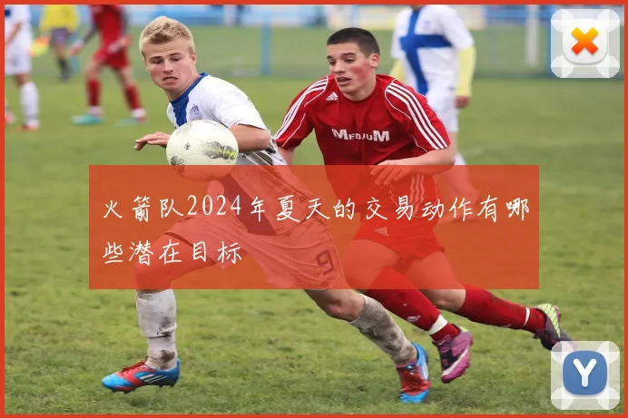 火箭队2024年夏天的交易动作有哪些潜在目标