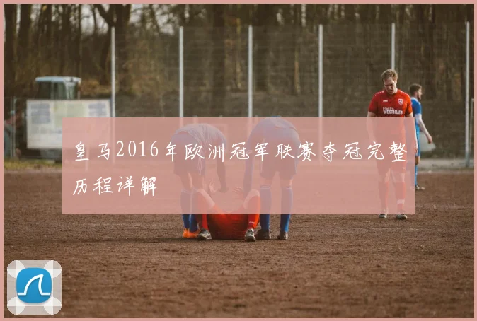 皇马2016年欧洲冠军联赛夺冠完整历程详解