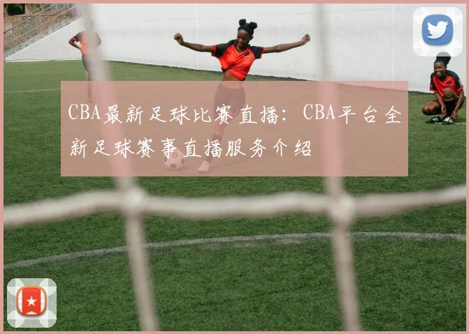 CBA最新足球比赛直播:CBA平台全新足球赛事直播服务介绍
